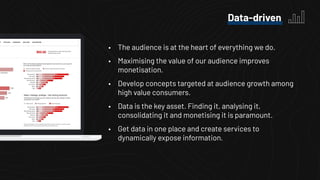 • The audience is at the heart of everything we do.
• Maximising the value of our audience improves
monetisation.
• Develop concepts targeted at audience growth among
high value consumers.
• Data is the key asset. Finding it, analysing it,
consolidating it and monetising it is paramount.
• Get data in one place and create services to
dynamically expose information.
Data-driven
 