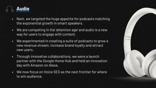 • Next, we targeted the huge appetite for podcasts matching
the exponential growth in smart speakers.
• We are competing in the ‘attention age’ and audio is a new
way for users to engage with content.
• We experimented in creating a suite of podcasts to grow a
new revenue stream, increase brand loyalty and attract
new users.
• Through innovative collaborations, we were a launch
partner with the Google Home Hub and held an innovation
day with Amazon on Alexa.
• We now focus on Voice SEO as the next frontier for where
to win audience.
Audio
 
