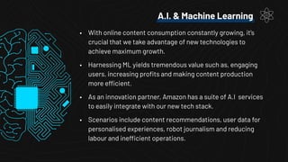 A.I. & Machine Learning
• With online content consumption constantly growing, it’s
crucial that we take advantage of new technologies to
achieve maximum growth.
• Harnessing ML yields tremendous value such as, engaging
users, increasing proﬁts and making content production
more efficient.
• As an innovation partner, Amazon has a suite of A.I services
to easily integrate with our new tech stack.
• Scenarios include content recommendations, user data for
personalised experiences, robot journalism and reducing
labour and inefficient operations.
 