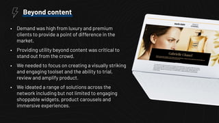 • Demand was high from luxury and premium
clients to provide a point of difference in the
market.
• Providing utility beyond content was critical to
stand out from the crowd.
• We needed to focus on creating a visually striking
and engaging toolset and the ability to trial,
review and amplify product.
• We ideated a range of solutions across the
network including but not limited to engaging
shoppable widgets, product carousels and
immersive experiences.
Beyond content
 