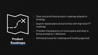 • Clear and prioritised product roadmap aligned to
strategy.
• Quarter-based plans and priorities with high level FY
roadmap.
• Provides transparency on future plans and what is
being worked on / delivered.
• Deﬁned process for roadmap and funding approval.Product
Roadmaps
 
