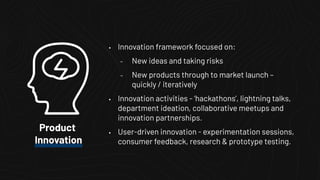 • Innovation framework focused on:
– New ideas and taking risks
– New products through to market launch –
quickly / iteratively
• Innovation activities - ‘hackathons’, lightning talks,
department ideation, collaborative meetups and
innovation partnerships.
• User-driven innovation - experimentation sessions,
consumer feedback, research & prototype testing.
Product
Innovation
 