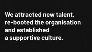 We attracted new talent,
re-booted the organisation
and established
a supportive culture.
 