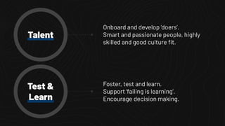 Talent
Foster, test and learn.
Support ‘failing is learning’.
Encourage decision making.
Test &
Learn
Onboard and develop ‘doers’.
Smart and passionate people, highly
skilled and good culture ﬁt.
 