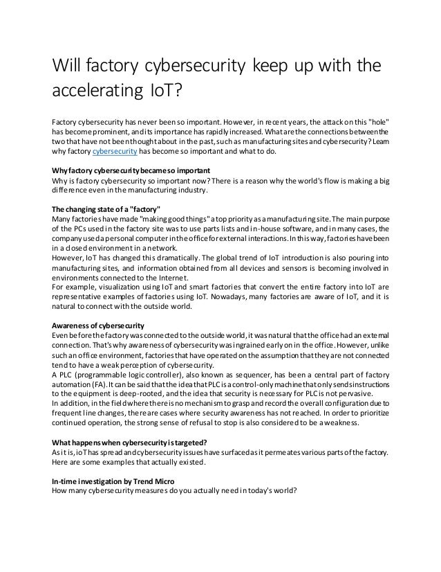 Will factory cybersecurity keep up with the
accelerating IoT?
Factory cybersecurity has never been so important. However, in recent years, the attack on this "hole"
has become prominent,anditsimportance hasrapidlyincreased.Whatare the connectionsbetweenthe
two that have not beenthoughtabout inthe past,such as manufacturingsitesandcybersecurity?Learn
why factory cybersecurity has become so important and what to do.
Whyfactory cybersecuritybecame so important
Why is factory cybersecurity so important now? There is a reason why the world's flow is making a big
difference even in the manufacturing industry.
The changing state of a "factory"
Many factorieshave made "makinggoodthings"atoppriorityasamanufacturingsite.The mainpurpose
of the PCs used in the factory site was to use parts lists and in-house software, and in many cases, the
companyusedapersonal computerinthe officeforexternal interactions.Inthisway,factorieshavebeen
in a closed environment in a network.
However, IoT has changed this dramatically. The global trend of IoT introduction is also pouring into
manufacturing sites, and information obtained from all devices and sensors is becoming involved in
environments connected to the Internet.
For example, visualization using IoT and smart factories that convert the entire factory into IoT are
representative examples of factories using IoT. Nowadays, many factories are aware of IoT, and it is
natural to connect with the outside world.
Awareness of cybersecurity
Evenbefore the factorywasconnectedtothe outside world,itwasnatural thatthe officehadanexternal
connection.That'swhy awarenessof cybersecuritywasingrainedearlyonin the office.However,unlike
such an office environment, factoriesthathave operatedonthe assumptionthattheyare not connected
tend to have a weak perception of cybersecurity.
A PLC (programmable logic controller), also known as sequencer, has been a central part of factory
automation(FA).Itcanbe said thatthe ideathatPLCisacontrol-onlymachinethatonlysendsinstructions
to the equipment is deep-rooted, and the idea that security is necessary for PLC is not pervasive.
In addition,inthe fieldwhere thereisnomechanismtograspandrecordthe overall configurationdue to
frequent line changes, there are cases where security awareness has not reached. In order to prioritize
continued operation, the strong sense of refusal to stop is also considered to be a weakness.
What happenswhen cybersecurityistargeted?
Asit is,ioThasspreadandcybersecurityissueshave surfacedasitpermeatesvariouspartsof the factory.
Here are some examples that actually existed.
In-time investigation by Trend Micro
How many cybersecurity measures do you actually need in today's world?
 