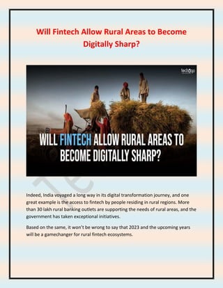 Will Fintech Allow Rural Areas to Become
Digitally Sharp?
Indeed, India voyaged a long way in its digital transformation journey, and one
great example is the access to fintech by people residing in rural regions. More
than 30 lakh rural banking outlets are supporting the needs of rural areas, and the
government has taken exceptional initiatives.
Based on the same, it won’t be wrong to say that 2023 and the upcoming years
will be a gamechanger for rural fintech ecosystems.
 