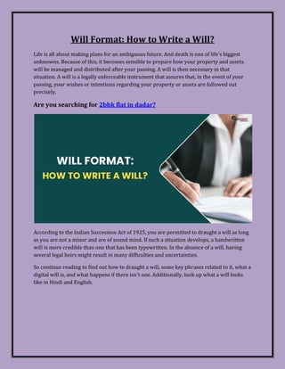 Will Format: How to Write a Will?
Life is all about making plans for an ambiguous future. And death is one of life's biggest
unknowns. Because of this, it becomes sensible to prepare how your property and assets
will be managed and distributed after your passing. A will is then necessary in that
situation. A will is a legally enforceable instrument that assures that, in the event of your
passing, your wishes or intentions regarding your property or assets are followed out
precisely.
Are you searching for 2bhk flat in dadar?
According to the Indian Succession Act of 1925, you are permitted to draught a will as long
as you are not a minor and are of sound mind. If such a situation develops, a handwritten
will is more credible than one that has been typewritten. In the absence of a will, having
several legal heirs might result in many difficulties and uncertainties.
So continue reading to find out how to draught a will, some key phrases related to it, what a
digital will is, and what happens if there isn't one. Additionally, look up what a will looks
like in Hindi and English.
 