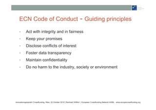 ECN Code of Conduct - Guiding principles 
• Act with integrity and in fairness 
• Keep your promises 
• Disclose conflicts of interest 
• Foster data transparency 
• Maintain confidentiality 
• Do no harm to the industry, society or environment 
Innovationsgespräch Crowdfunding, Wien, 22 October 2014 | Reinhard Willfort | European Crowdfunding Network AISBL - www.europecrowdfunding.org 
 