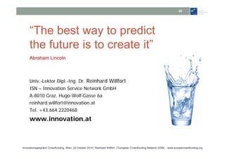 20 
“The best way to predict 
the future is to create it” 
Abraham Lincoln 
Univ.-Lektor Dipl.-Ing. Dr. Reinhard Willfort 
ISN – Innovation Service Network GmbH 
A-8010 Graz, Hugo-Wolf-Gasse 6a 
reinhard.willfort@innovation.at 
Tel. +43.664.2220468 
www.innovation.at 
Innovationsgespräch Crowdfunding, Wien, 22 October 2014 | Reinhard Willfort | European Crowdfunding Network AISBL - www.europecrowdfunding.org 
