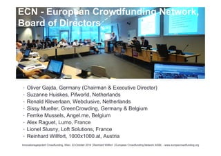 ECN - European Crowdfunding Network, 
Board of Directors 
• Oliver Gajda, Germany (Chairman & Executive Director) 
• Suzanne Huiskes, Pifworld, Netherlands 
• Ronald Kleverlaan, Webclusive, Netherlands 
• Sissy Mueller, GreenCrowding, Germany & Belgium 
• Femke Mussels, Angel.me, Belgium 
• Alex Raguet, Lumo, France 
• Lionel Slusny, Loft Solutions, France 
• Reinhard Willfort, 1000x1000.at, Austria 
Innovationsgespräch Crowdfunding, Wien, 22 October 2014 | Reinhard Willfort | European Crowdfunding Network AISBL - www.europecrowdfunding.org 
 