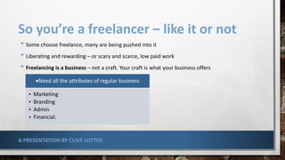 So you’re a freelancer – like it or not
• Some choose freelance, many are being pushed into it
• Liberating and rewarding – or scary and scarce, low paid work
• Freelancing is a business – not a craft. Your craft is what your business offers
Need all the attributes of regular business
• Marketing
• Branding
• Admin
• Financial.
A PRESENTATION BY CLIVE LOTTER
 