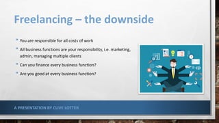 Freelancing – the downside
• You are responsible for all costs of work
• All business functions are your responsibility, i.e. marketing,
admin, managing multiple clients
• Can you finance every business function?
• Are you good at every business function?
A PRESENTATION BY CLIVE LOTTER
 