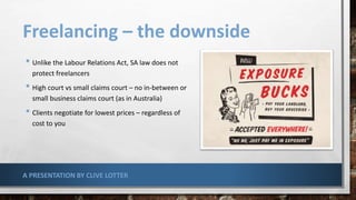 Freelancing – the downside
• Unlike the Labour Relations Act, SA law does not
protect freelancers
• High court vs small claims court – no in-between or
small business claims court (as in Australia)
• Clients negotiate for lowest prices – regardless of
cost to you
A PRESENTATION BY CLIVE LOTTER
 