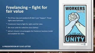 Freelancing – fight for
fair value
• The 8 hour day and weekend off didn’t just “happen”. Those
rights were hard won
• Freelancers have to fight for rights and fair rates
• We must unite for collective clout (Safrea)
• Safrea’s mission is to propagate the freelancer business model
and establish fair rates.
A PRESENTATION BY CLIVE LOTTER
 