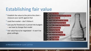 Establishing fair value
• Establish the value to the job to the client –
measure your worth against that
• Lead that market – don’t follow it
• Low pay for freelancers is priced into budgets
– we have to change that model
• Fair value has to be negotiated – it won’t be
given willingly.
A PRESENTATION BY CLIVE LOTTER
 