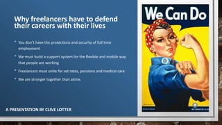 Why freelancers have to defend
their careers with their lives
• You don’t have the protections and security of full time
employment
• We must build a support system for the flexible and mobile way
that people are working
• Freelancers must unite for set rates, pensions and medical care
• We are stronger together than alone.
A PRESENTATION BY CLIVE LOTTER
 