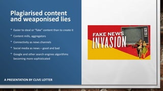Plagiarised content
and weaponised lies
• Easier to steal or “fake” content than to create it
• Content mills, aggregators
• Connectivity as news channels
• Social media as news – good and bad
• Google and other search engines algorithms
becoming more sophisticated
A PRESENTATION BY CLIVE LOTTER
 