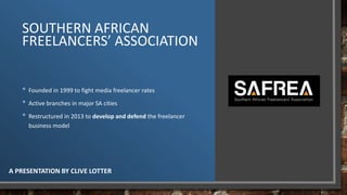 SOUTHERN AFRICAN
FREELANCERS’ ASSOCIATION
A PRESENTATION BY CLIVE LOTTER
• Founded in 1999 to fight media freelancer rates
• Active branches in major SA cities
• Restructured in 2013 to develop and defend the freelancer
business model
 