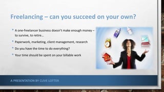 Freelancing – can you succeed on your own?
• A one-freelancer business doesn’t make enough money –
to survive, to retire…
• Paperwork, marketing, client management, research
• Do you have the time to do everything?
• Your time should be spent on your billable work
A PRESENTATION BY CLIVE LOTTER
 