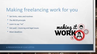 Making freelancing work for you
• Set limits, rates and routines
• The 80/20 principle
• Learn to say “no”
• Get paid – invoicing and legal issues
• Meet deadlines
A PRESENTATION BY CLIVE LOTTER
 