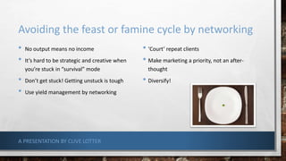 Avoiding the feast or famine cycle by networking
• No output means no income
• It’s hard to be strategic and creative when
you’re stuck in “survival” mode
• Don’t get stuck! Getting unstuck is tough
• Use yield management by networking
• ‘Court’ repeat clients
• Make marketing a priority, not an after-
thought
• Diversify!
A PRESENTATION BY CLIVE LOTTER
 