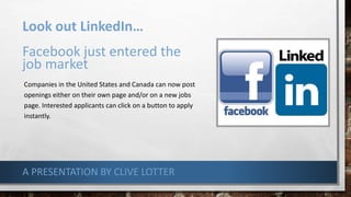 Look out LinkedIn…
Facebook just entered the
job market
Companies in the United States and Canada can now post
openings either on their own page and/or on a new jobs
page. Interested applicants can click on a button to apply
instantly.
A PRESENTATION BY CLIVE LOTTER
 