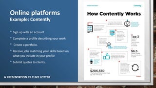 A PRESENTATION BY CLIVE LOTTER
Online platforms
Example: Contently
• Sign up with an account
• Complete a profile describing your work
• Create a portfolio.
• Receive jobs matching your skills based on
what you include in your profile
• Submit quotes to clients.
 