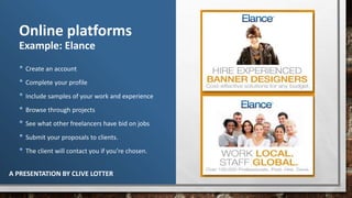 A PRESENTATION BY CLIVE LOTTER
Online platforms
Example: Elance
• Create an account
• Complete your profile
• Include samples of your work and experience
• Browse through projects
• See what other freelancers have bid on jobs
• Submit your proposals to clients.
• The client will contact you if you’re chosen.
 