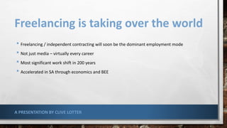 Freelancing is taking over the world
• Freelancing / independent contracting will soon be the dominant employment mode
• Not just media – virtually every career
• Most significant work shift in 200 years
• Accelerated in SA through economics and BEE
A PRESENTATION BY CLIVE LOTTER
 