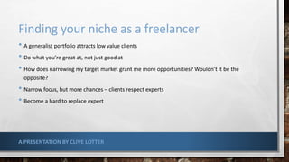 Finding your niche as a freelancer
• A generalist portfolio attracts low value clients
• Do what you’re great at, not just good at
• How does narrowing my target market grant me more opportunities? Wouldn’t it be the
opposite?
• Narrow focus, but more chances – clients respect experts
• Become a hard to replace expert
A PRESENTATION BY CLIVE LOTTER
 