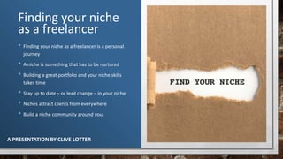 Finding your niche
as a freelancer
• Finding your niche as a freelancer is a personal
journey
• A niche is something that has to be nurtured
• Building a great portfolio and your niche skills
takes time
• Stay up to date – or lead change – in your niche
• Niches attract clients from everywhere
• Build a niche community around you.
A PRESENTATION BY CLIVE LOTTER
 
