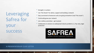 Leveraging
Safrea for
your
success
• Strength in numbers
• Use “the Oracle” for advice, support and building a network
• Stay connected to freelancers who are going somewhere (read “the oracle”)
• Continually grow your network
• Join a Safrea committee – get involved
• Collaborate on solutions to widespread industry problems i.e. Pay rates, legal
protection
A PRESENTATION BY CLIVE LOTTER
 