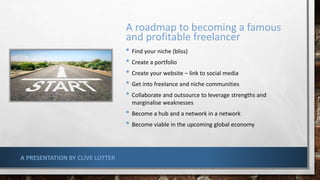 A roadmap to becoming a famous
and profitable freelancer
• Find your niche (bliss)
• Create a portfolio
• Create your website – link to social media
• Get into freelance and niche communities
• Collaborate and outsource to leverage strengths and
marginalise weaknesses
• Become a hub and a network in a network
• Become viable in the upcoming global economy
A PRESENTATION BY CLIVE LOTTER
 