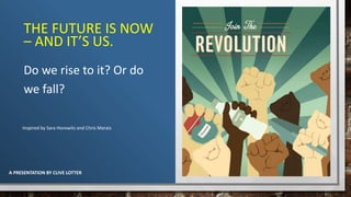 THE FUTURE IS NOW
– AND IT’S US.
Do we rise to it? Or do
we fall?
Inspired by Sara Horowitz and Chris Marais
A PRESENTATION BY CLIVE LOTTER
 