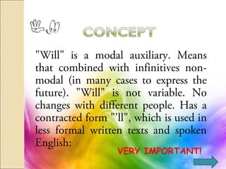 "Will" is a modal auxiliary. Means
that combined with infinitives non-
modal (in many cases to express the
future). "Will" is not variable. No
changes with different people. Has a
contracted form "'ll", which is used in
less formal written texts and spoken
English:
VERY IMPORTANT!
 