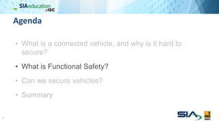 Agenda
• What is a connected vehicle, and why is it hard to
secure?
• What is Functional Safety?
• Can we secure vehicles?
• Summary
11
 
