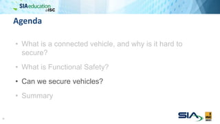 Agenda
• What is a connected vehicle, and why is it hard to
secure?
• What is Functional Safety?
• Can we secure vehicles?
• Summary
18
 