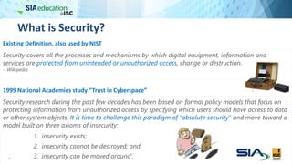 What is Security?
19
Security covers all the processes and mechanisms by which digital equipment, information and
services are protected from unintended or unauthorized access, change or destruction.
 Wikipedia
Existing Definition, also used by NIST
1999 National Academies study “Trust in Cyberspace”
Security research during the past few decades has been based on formal policy models that focus on
protecting information from unauthorized access by specifying which users should have access to data
or other system objects. It is time to challenge this paradigm of “absolute security” and move toward a
model built on three axioms of insecurity:
1. insecurity exists;
2. insecurity cannot be destroyed; and
3. insecurity can be moved around’.
 