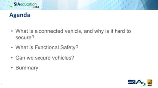 Agenda
• What is a connected vehicle, and why is it hard to
secure?
• What is Functional Safety?
• Can we secure vehicles?
• Summary
2
 