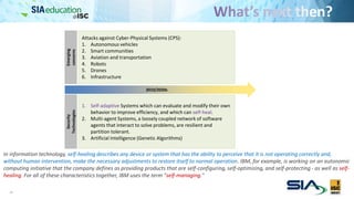 33
Emerging
concerns
Security
Technologies
Attacks against Cyber-Physical Systems (CPS):
1. Autonomous vehicles
2. Smart communities
3. Aviation and transportation
4. Robots
5. Drones
6. Infrastructure
1. Self-adaptive Systems which can evaluate and modify their own
behavior to improve efficiency, and which can self-heal.
2. Multi-agent Systems, a loosely coupled network of software
agents that interact to solve problems, are resilient and
partition tolerant.
3. Artificial Intelligence (Genetic Algorithms)
2010/2020s
In information technology, self-healing describes any device or system that has the ability to perceive that it is not operating correctly and,
without human intervention, make the necessary adjustments to restore itself to normal operation. IBM, for example, is working on an autonomic
computing initiative that the company defines as providing products that are self-configuring, self-optimizing, and self-protecting - as well as self-
healing. For all of these characteristics together, IBM uses the term "self-managing."
 