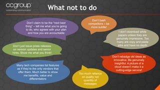 What not to do
Don’t just issue press releases
on version updates and senior
hires. Show me what you think!
Don’t claim to be the “next best
thing” – tell me what you’re going
to do, who agrees with your plan
and how you are accountable
Don’t bash
competitors – be
more subtle!
Many tech companies list features
as if they’re the only vendors that
offer them. Much better to show
me benefits, value and
differentiators
Don’t rebadge old ideas as
innovative. Be genuinely
insightful. A picture of a
cloud doesn’t make it a
cutting-edge service!
I don’t download white
papers unless they are
genuinely impressive. Too
many are copy and paste
jobs and have no depth
Too much reliance
on quality not
quantity of
messages
 