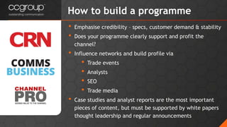 • Emphasise credibility – specs, customer demand & stability
• Does your programme clearly support and profit the
channel?
• Influence networks and build profile via
• Trade events
• Analysts
• SEO
• Trade media
• Case studies and analyst reports are the most important
pieces of content, but must be supported by white papers
thought leadership and regular announcements
How to build a programme
 
