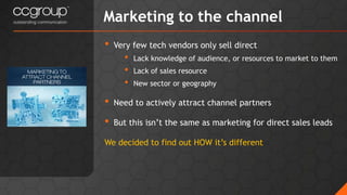 • Very few tech vendors only sell direct
• Lack knowledge of audience, or resources to market to them
• Lack of sales resource
• New sector or geography
• Need to actively attract channel partners
• But this isn’t the same as marketing for direct sales leads
We decided to find out HOW it’s different
Marketing to the channel
 
