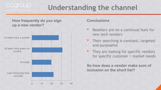 How frequently do you sign
up a new vendor?
0 10 20 30 40
Less frequently than
annually
Annually
At least once every six
months
At least once a quarter
Conclusions
• Resellers are on a continual hunt for
new tech vendors
• Their searching is constant, targeted
and purposeful
• They are looking for specific vendors
for specific customer / market needs
So how does a vendor make sure of
inclusion on the short list?
Understanding the channel
 