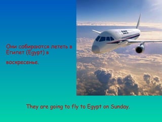 Они собираются лететь в
Египет (Egypt) в
воскресенье.




       They are going to fly to Egypt on Sunday.
 