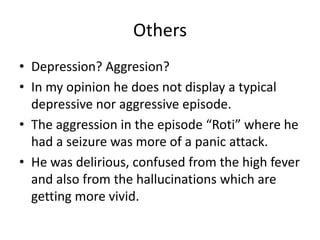 Others
• Depression? Aggresion?
• In my opinion he does not display a typical
depressive nor aggressive episode.
• The aggression in the episode “Roti” where he
had a seizure was more of a panic attack.
• He was delirious, confused from the high fever
and also from the hallucinations which are
getting more vivid.
 