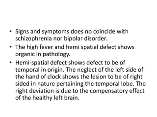 • Signs and symptoms does no coincide with
schizophrenia nor bipolar disorder.
• The high fever and hemi spatial defect shows
organic in pathology.
• Hemi-spatial defect shows defect to be of
temporal in origin. The neglect of the left side of
the hand of clock shows the lesion to be of right
sided in nature pertaining the temporal lobe. The
right deviation is due to the compensatory effect
of the healthy left brain.
 