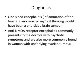 Diagnosis
• One-sided encephalitis (inflammation of the
brain) is very rare. So my first thinking would
have been a one-sided brain tumour.
• Anti-NMDA receptor encephalitis commonly
presents to the doctors with psychotic
symptoms and are also more commonly found
in woman with underlying ovarian tumour.
 