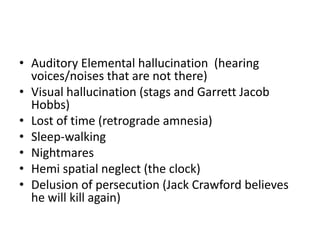 • Auditory Elemental hallucination (hearing
voices/noises that are not there)
• Visual hallucination (stags and Garrett Jacob
Hobbs)
• Lost of time (retrograde amnesia)
• Sleep-walking
• Nightmares
• Hemi spatial neglect (the clock)
• Delusion of persecution (Jack Crawford believes
he will kill again)
 