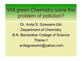 Will green Chemistry solve the
problem of pollution?
Dr. Anita S. Goswami-Giri
Department of Chemistry
B.N. Bandodkar College of Science
Thane-1
anitagoswami@yahoo.com
 